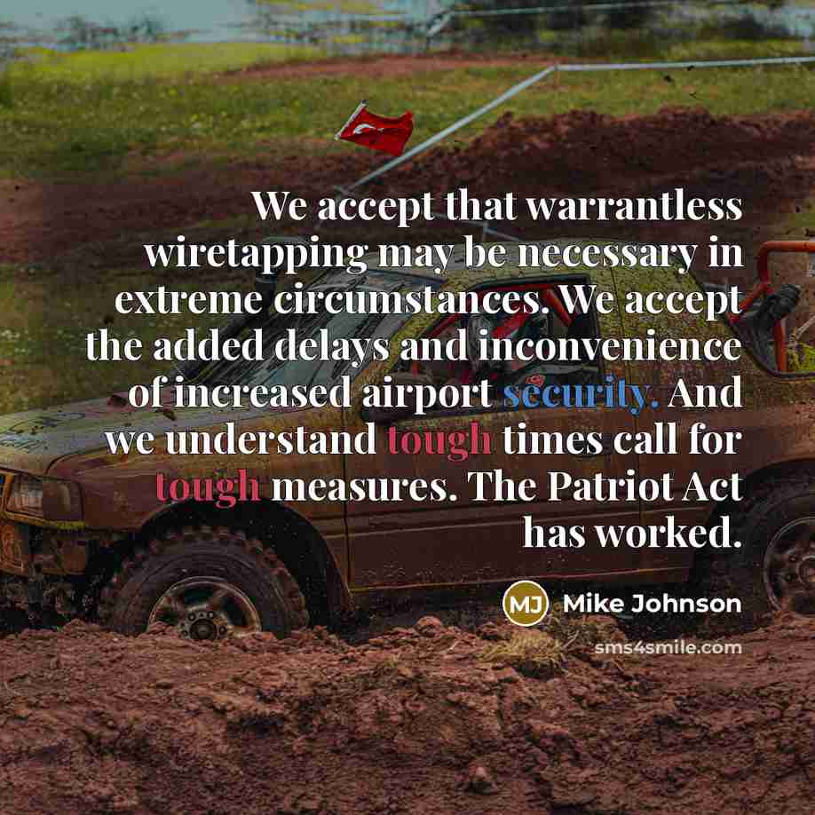 “We accept that warrantless wiretapping may be necessary in extreme circumstances. We accept the added delays and inconvenience of increased airport security. And we understand tough times call for tough measures. The Patriot Act has worked.” quote by Mike Johnson
