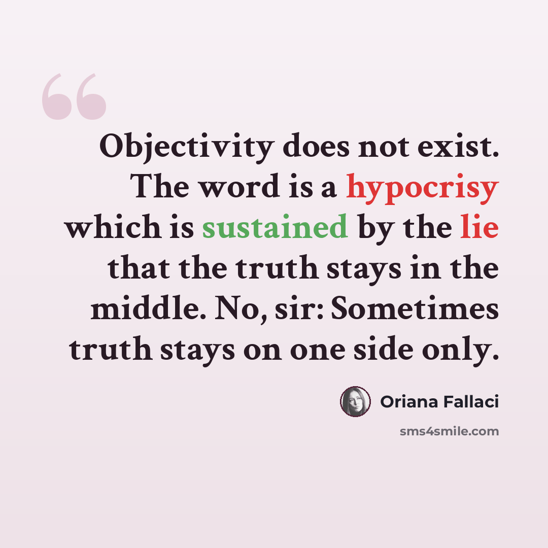 “Objectivity does not exist. The word is a hypocrisy which is sustained by the lie that the truth stays in the middle. No, sir: Sometimes truth stays on one side only.” quote by Oriana Fallaci