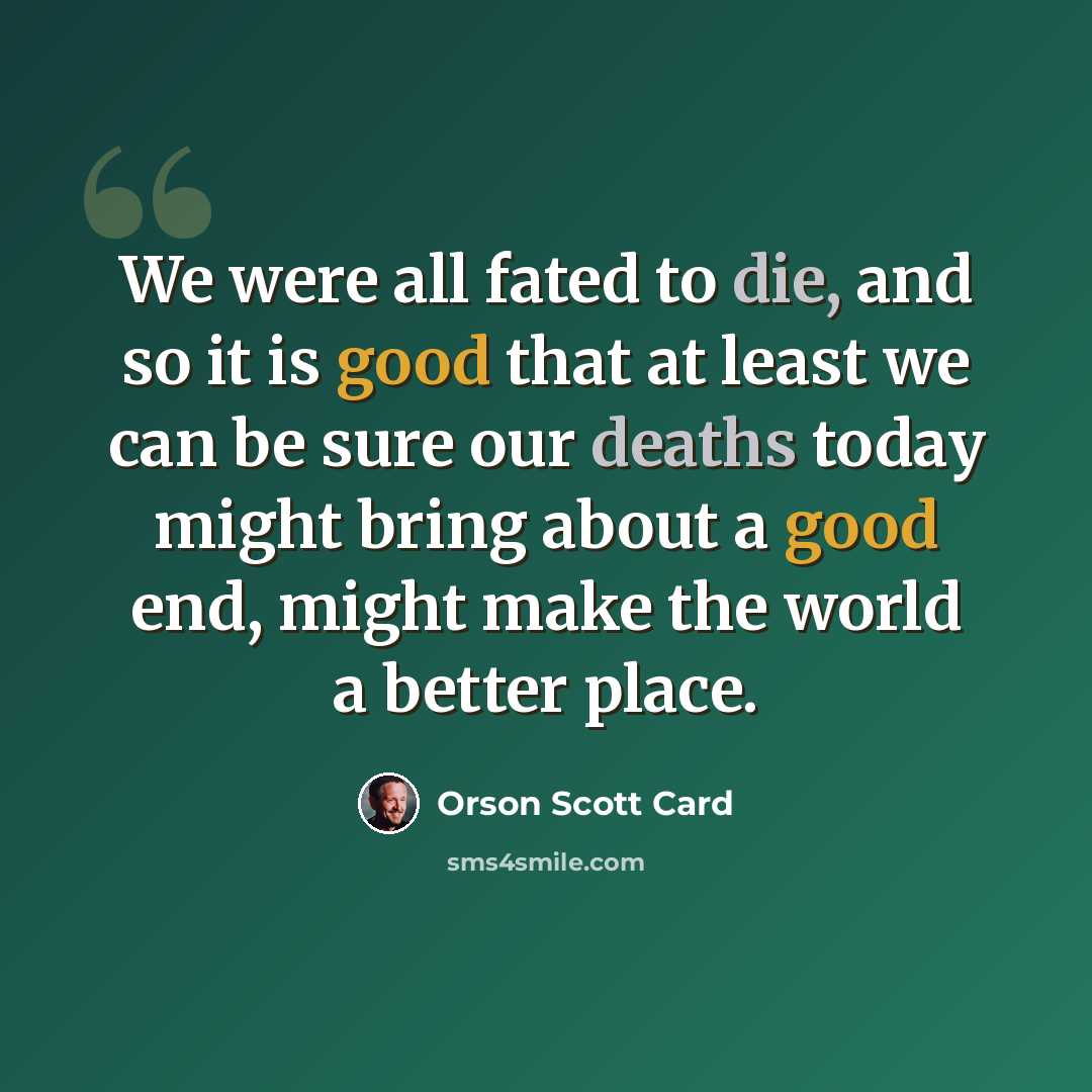 “We were all fated to die, and so it is good that at least we can be sure our deaths today might bring about a good end, might make the world a better place.” quote by Orson Scott Card