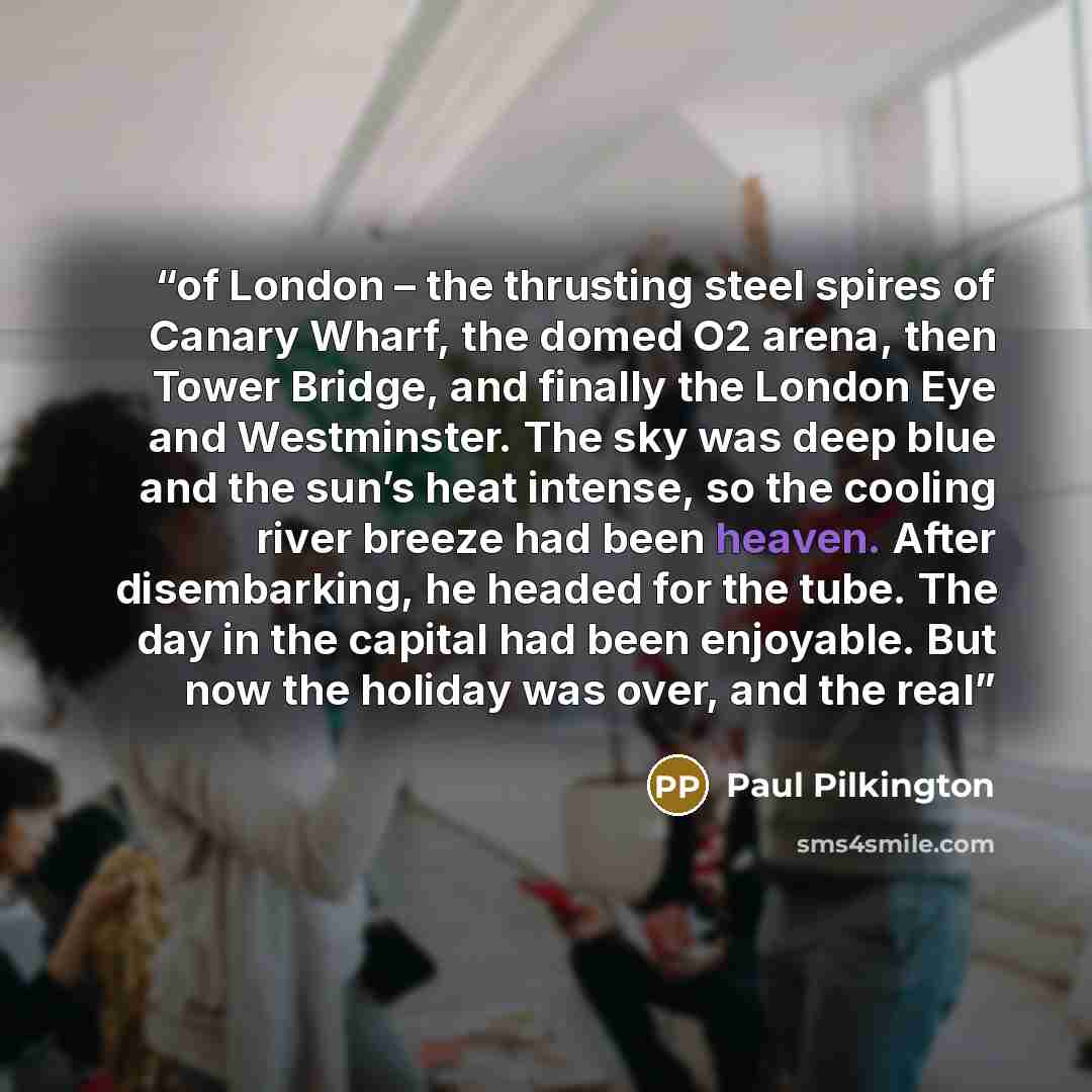 “of London – the thrusting steel spires of Canary Wharf, the domed O2 arena, then Tower Bridge, and finally the London Eye and Westminster. The sky was deep blue and the sun’s heat intense, so the cooling river breeze had been heaven. After disembarking, he headed for the tube. The day in the…” quote by Paul Pilkington