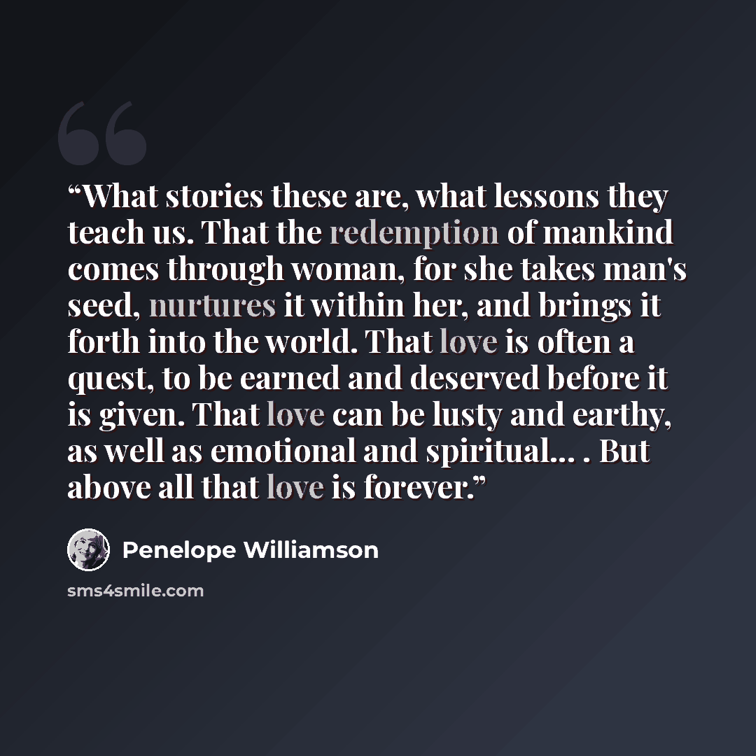 “What stories these are, what lessons they teach us. That the redemption of mankind comes through woman, for she takes man's seed, nurtures it within her, and brings it forth into the world. That love is often a quest, to be earned and deserved before it is given. That love can be lusty and earthy…” quote by Penelope Williamson