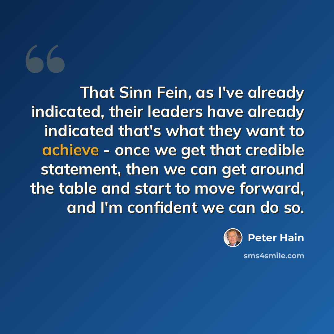 “That Sinn Fein, as I've already indicated, their leaders have already indicated that's what they want to achieve - once we get that credible statement, then we can get around the table and start to move forward, and I'm confident we can do so.” quote by Peter Hain