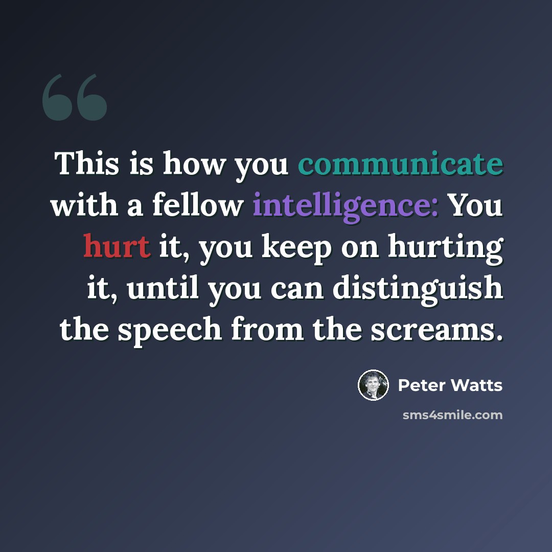 “This is how you communicate with a fellow intelligence: You hurt it, you keep on hurting it, until you can distinguish the speech from the screams.” quote by Peter Watts