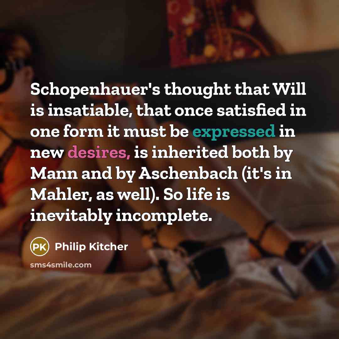 “Schopenhauer's thought that Will is insatiable, that once satisfied in one form it must be expressed in new desires, is inherited both by Mann and by Aschenbach (it's in Mahler, as well). So life is inevitably incomplete.” quote by Philip Kitcher