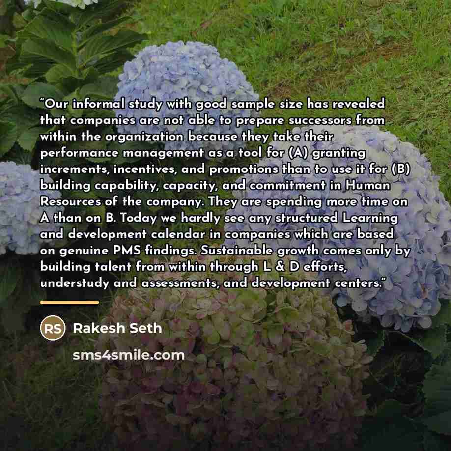 “Our informal study with good sample size has revealed that companies are not able to prepare successors from within the organization because they take their performance management as a tool for (A) granting increments, incentives, and promotions than to use it for (B) building capability…” quote by Rakesh Seth