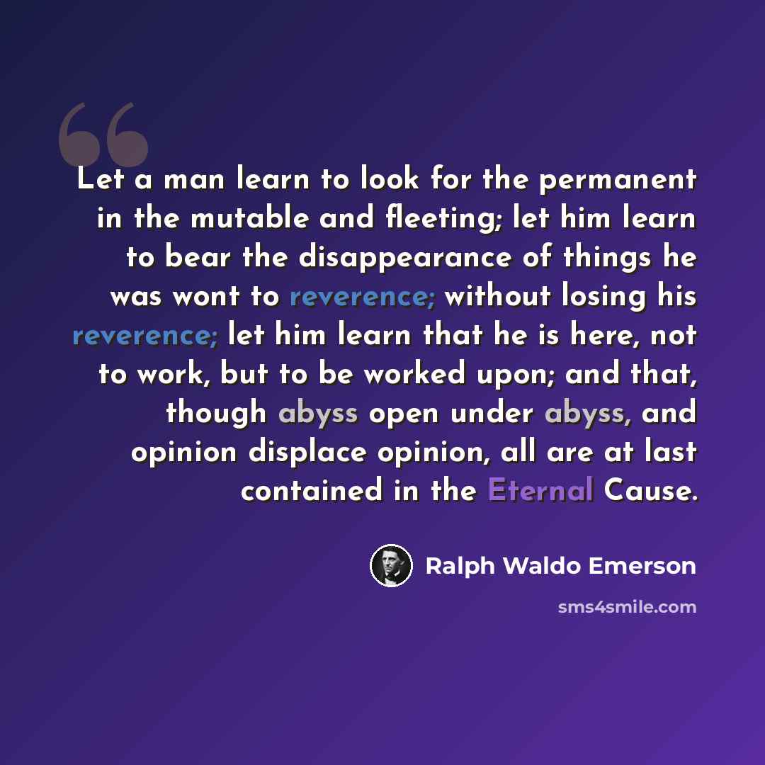 “Let a man learn to look for the permanent in the mutable and fleeting; let him learn to bear the disappearance of things he was wont to reverence; without losing his reverence; let him learn that he is here, not to work, but to be worked upon; and that, though abyss open under abyss, and opinion…” quote by Ralph Waldo Emerson