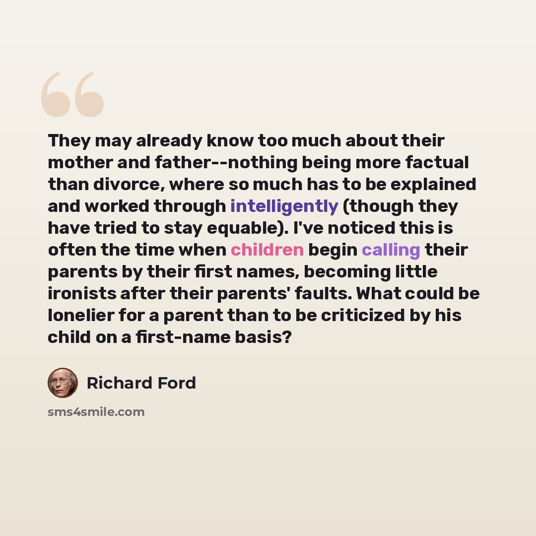 “They may already know too much about their mother and father--nothing being more factual than divorce, where so much has to be explained and worked through intelligently (though they have tried to stay equable). I've noticed this is often the time when children begin calling their parents by their…” quote by Richard Ford