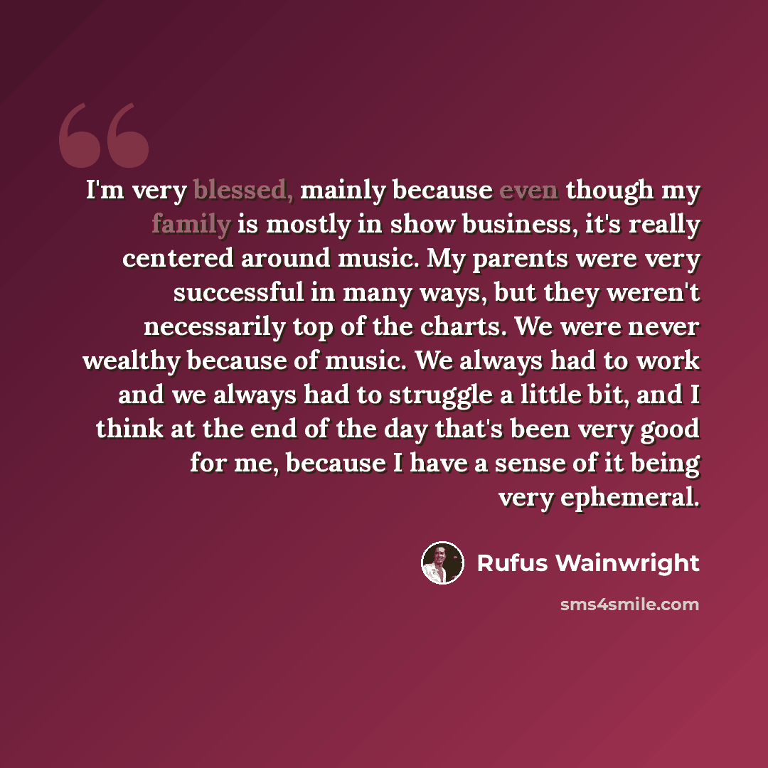 “I'm very blessed, mainly because even though my family is mostly in show business, it's really centered around music. My parents were very successful in many ways, but they weren't necessarily top of the charts. We were never wealthy because of music. We always had to work and we always had to…” quote by Rufus Wainwright