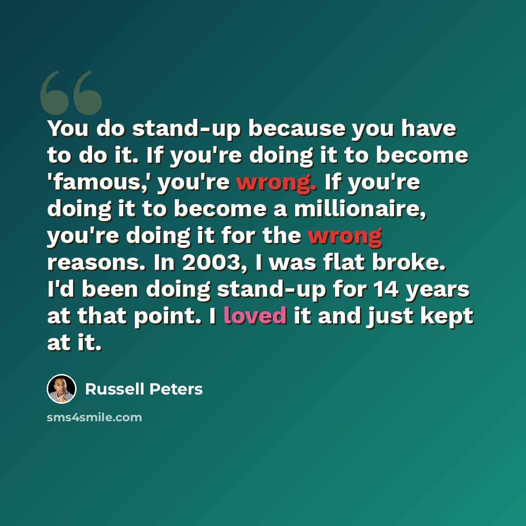 “You do stand-up because you have to do it. If you're doing it to become 'famous,' you're wrong. If you're doing it to become a millionaire, you're doing it for the wrong reasons. In 2003, I was flat broke. I'd been doing stand-up for 14 years at that point. I loved it and just kept at it.” quote by Russell Peters