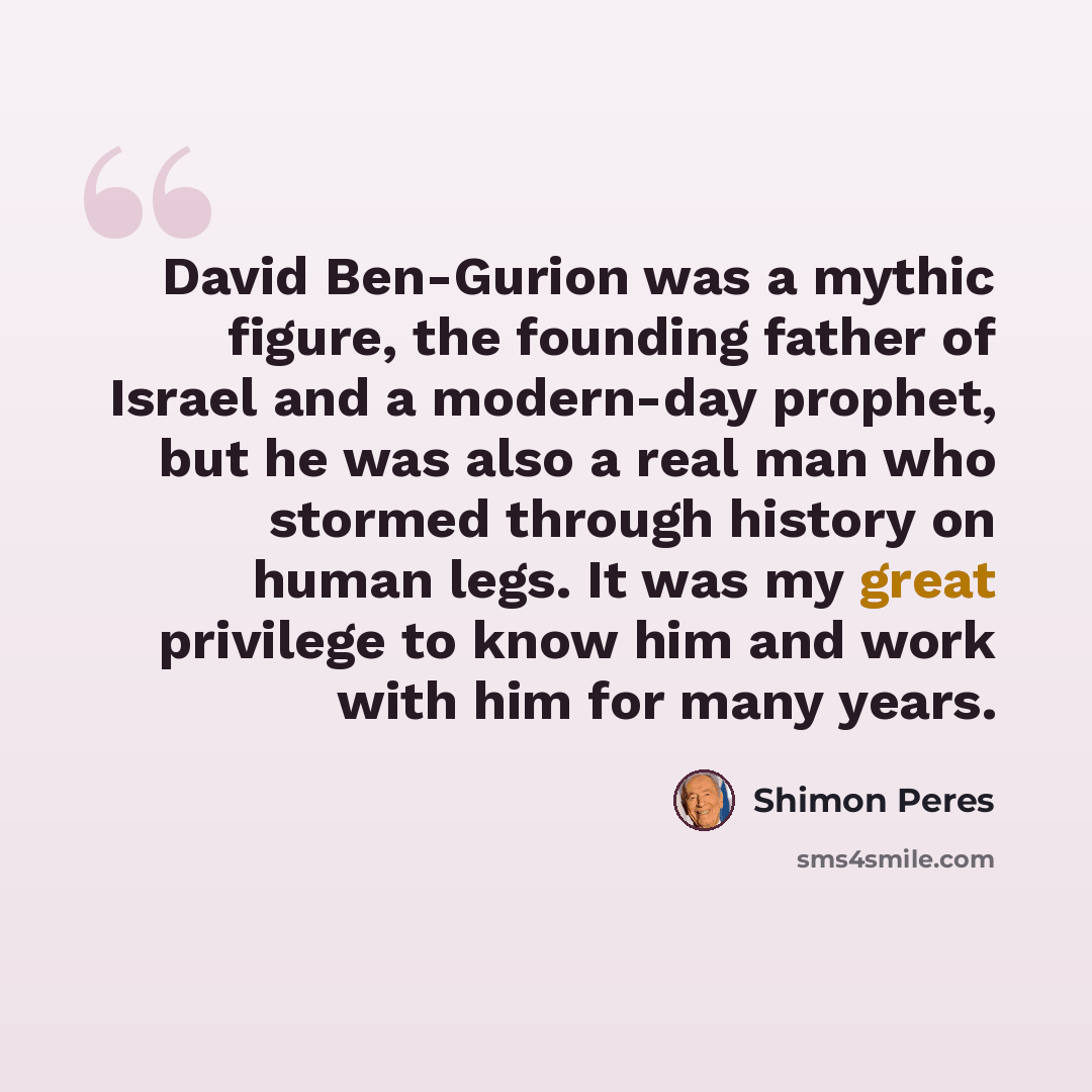 “David Ben-Gurion was a mythic figure, the founding father of Israel and a modern-day prophet, but he was also a real man who stormed through history on human legs. It was my great privilege to know him and work with him for many years.” quote by Shimon Peres