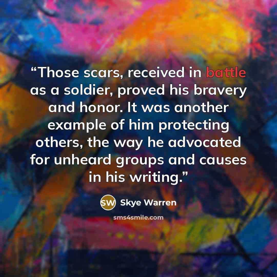 “Those scars, received in battle as a soldier, proved his bravery and honor. It was another example of him protecting others, the way he advocated for unheard groups and causes in his writing.” quote by Skye Warren