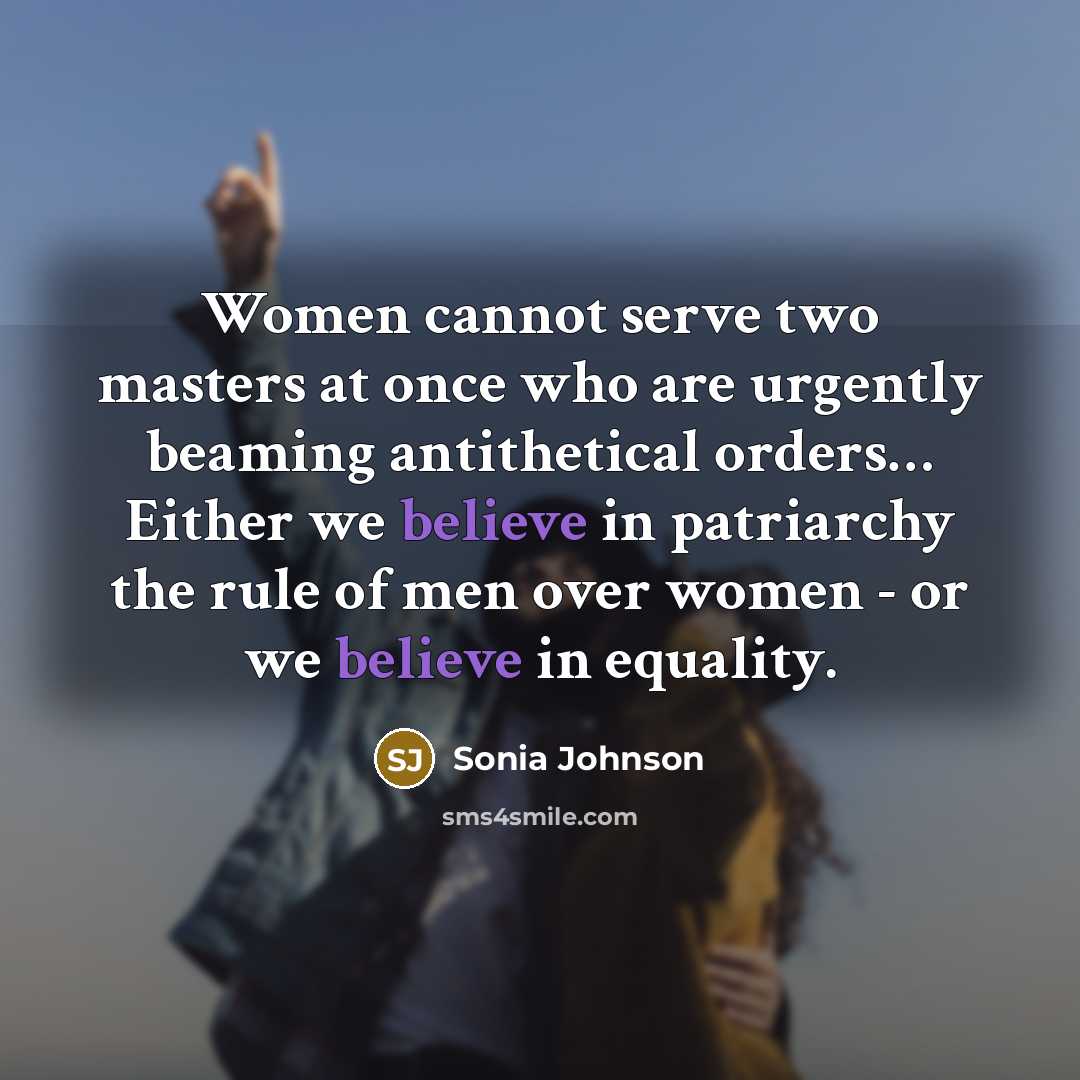“Women cannot serve two masters at once who are urgently beaming antithetical orders… Either we believe in patriarchy the rule of men over women - or we believe in equality.” quote by Sonia Johnson