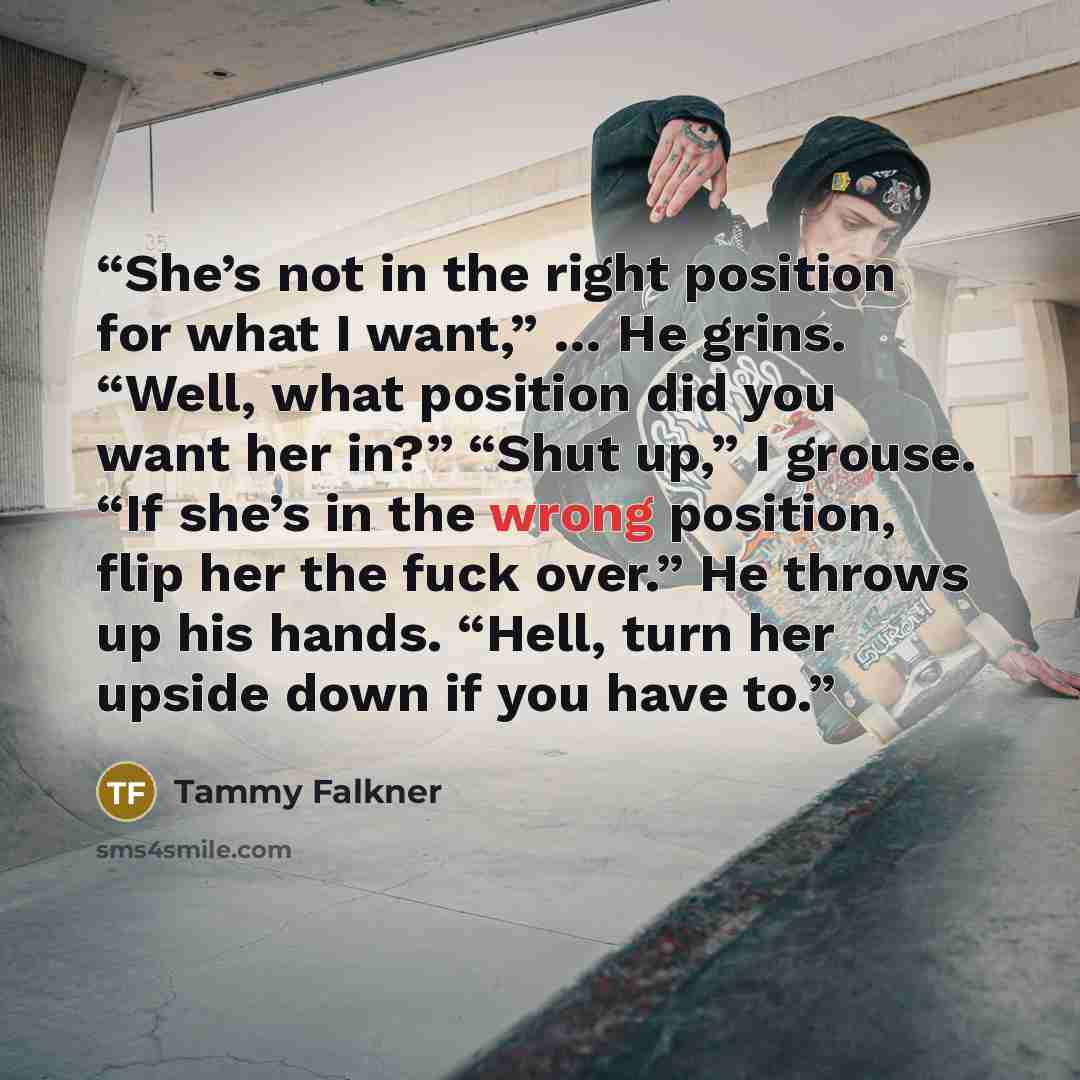 “She’s not in the right position for what I want,” … He grins. “Well, what position did you want her in?” “Shut up,” I grouse. “If she’s in the wrong position, flip her the fuck over.” He throws up his hands. “Hell, turn her upside down if you have to.” quote by Tammy Falkner
