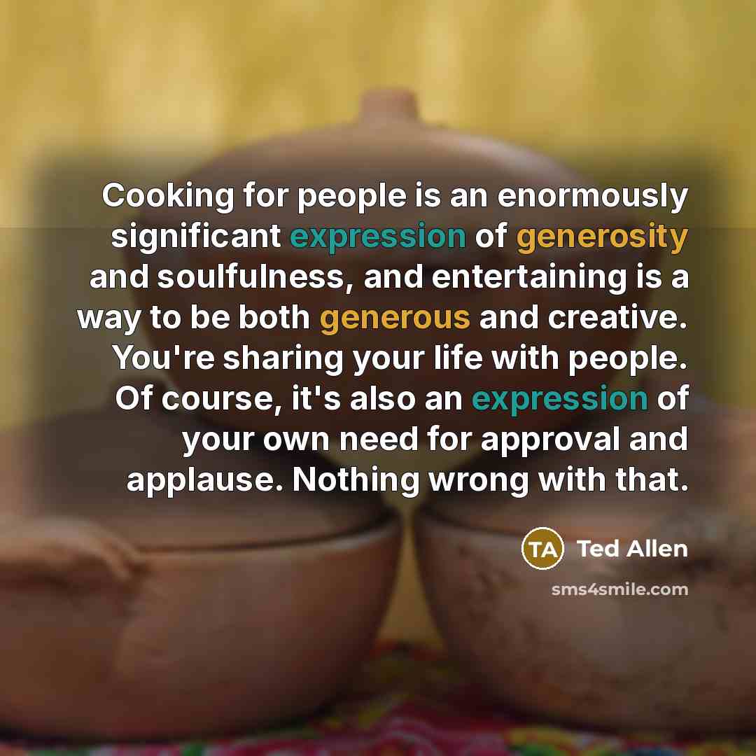 “Cooking for people is an enormously significant expression of generosity and soulfulness, and entertaining is a way to be both generous and creative. You're sharing your life with people. Of course, it's also an expression of your own need for approval and applause. Nothing wrong with that.” quote by Ted Allen