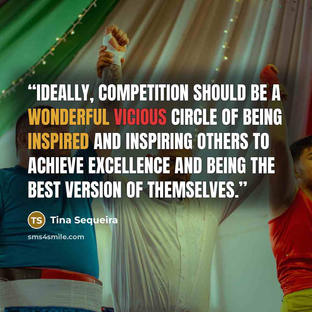 “Ideally, Competition should be a wonderful vicious circle of being inspired and inspiring others to achieve excellence and being the best version of themselves.” quote by Tina Sequeira
