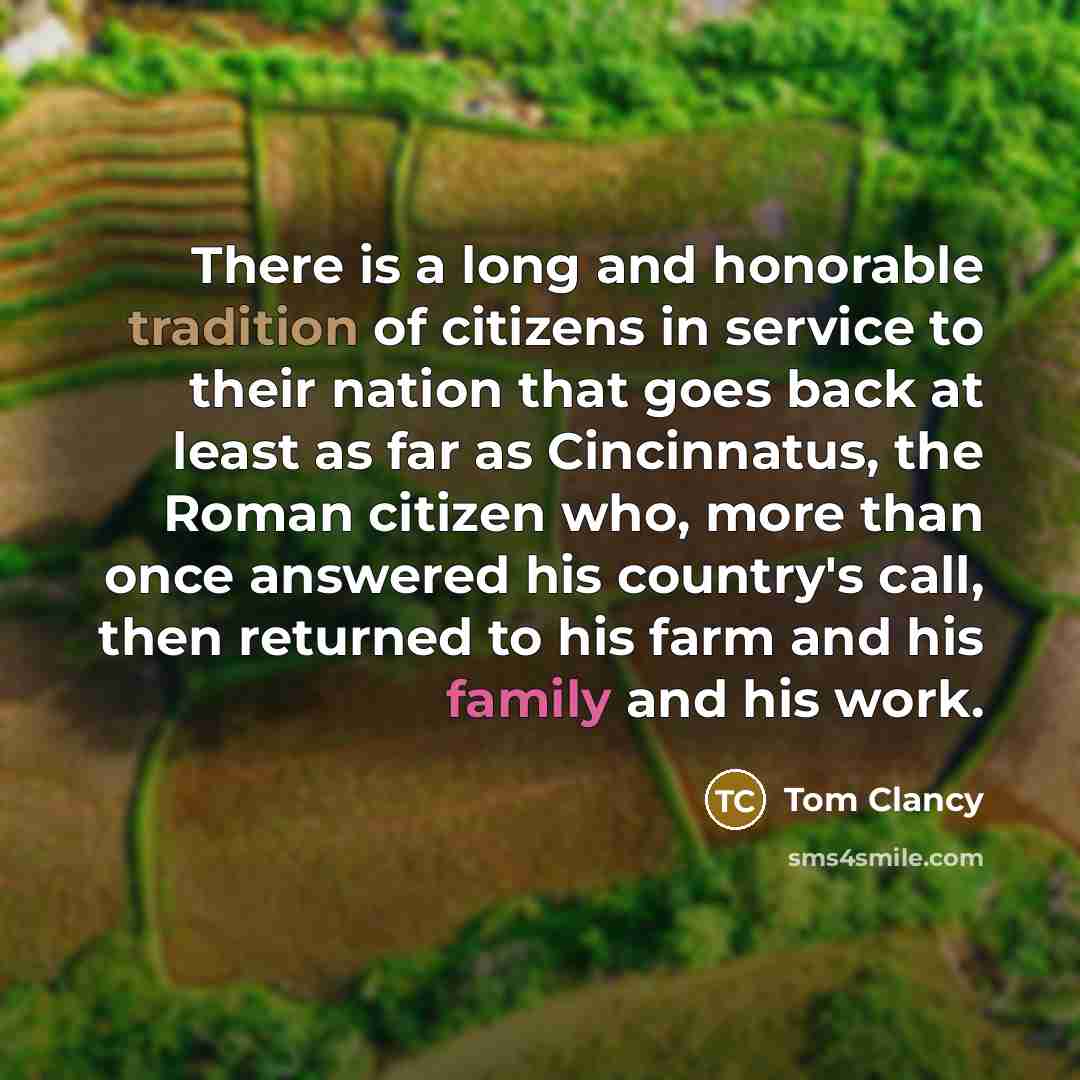 “There is a long and honorable tradition of citizens in service to their nation that goes back at least as far as Cincinnatus, the Roman citizen who, more than once answered his country's call, then returned to his farm and his family and his work.” quote by Tom Clancy