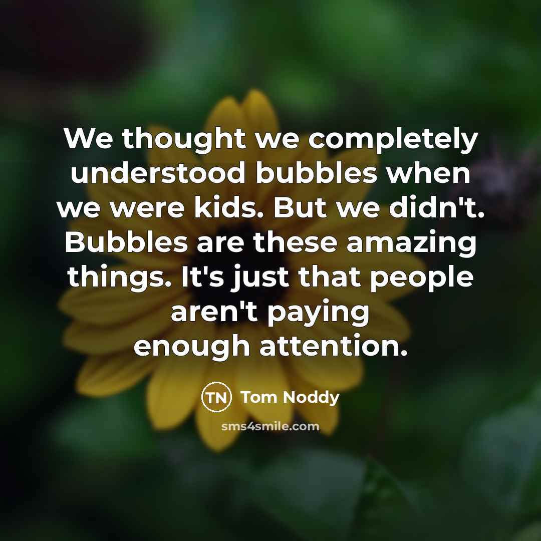 “We thought we completely understood bubbles when we were kids. But we didn't. Bubbles are these amazing things. It's just that people aren't paying enough attention.” quote by Tom Noddy