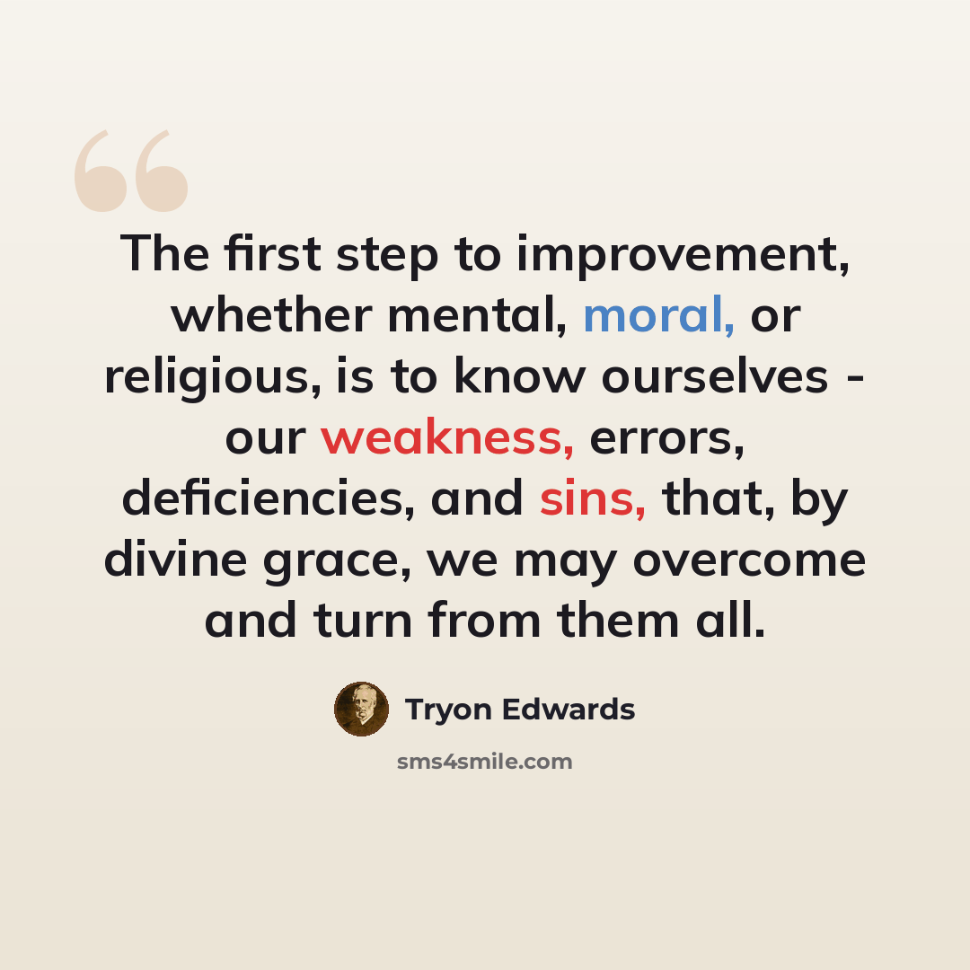 “The first step to improvement, whether mental, moral, or religious, is to know ourselves - our weakness, errors, deficiencies, and sins, that, by divine grace, we may overcome and turn from them all.” quote by Tryon Edwards