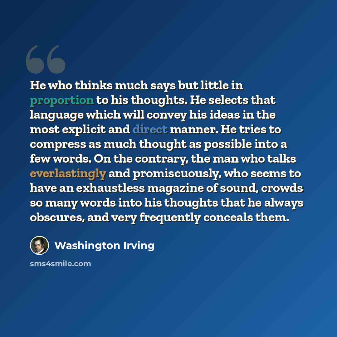 “He who thinks much says but little in proportion to his thoughts. He selects that language which will convey his ideas in the most explicit and direct manner. He tries to compress as much thought as possible into a few words. On the contrary, the man who talks everlastingly and promiscuously, who…” quote by Washington Irving