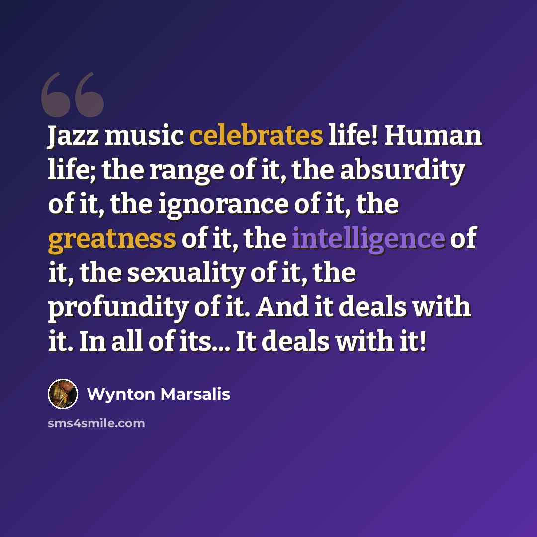 “Jazz music celebrates life! Human life; the range of it, the absurdity of it, the ignorance of it, the greatness of it, the intelligence of it, the sexuality of it, the profundity of it. And it deals with it. In all of its... It deals with it!” quote by Wynton Marsalis