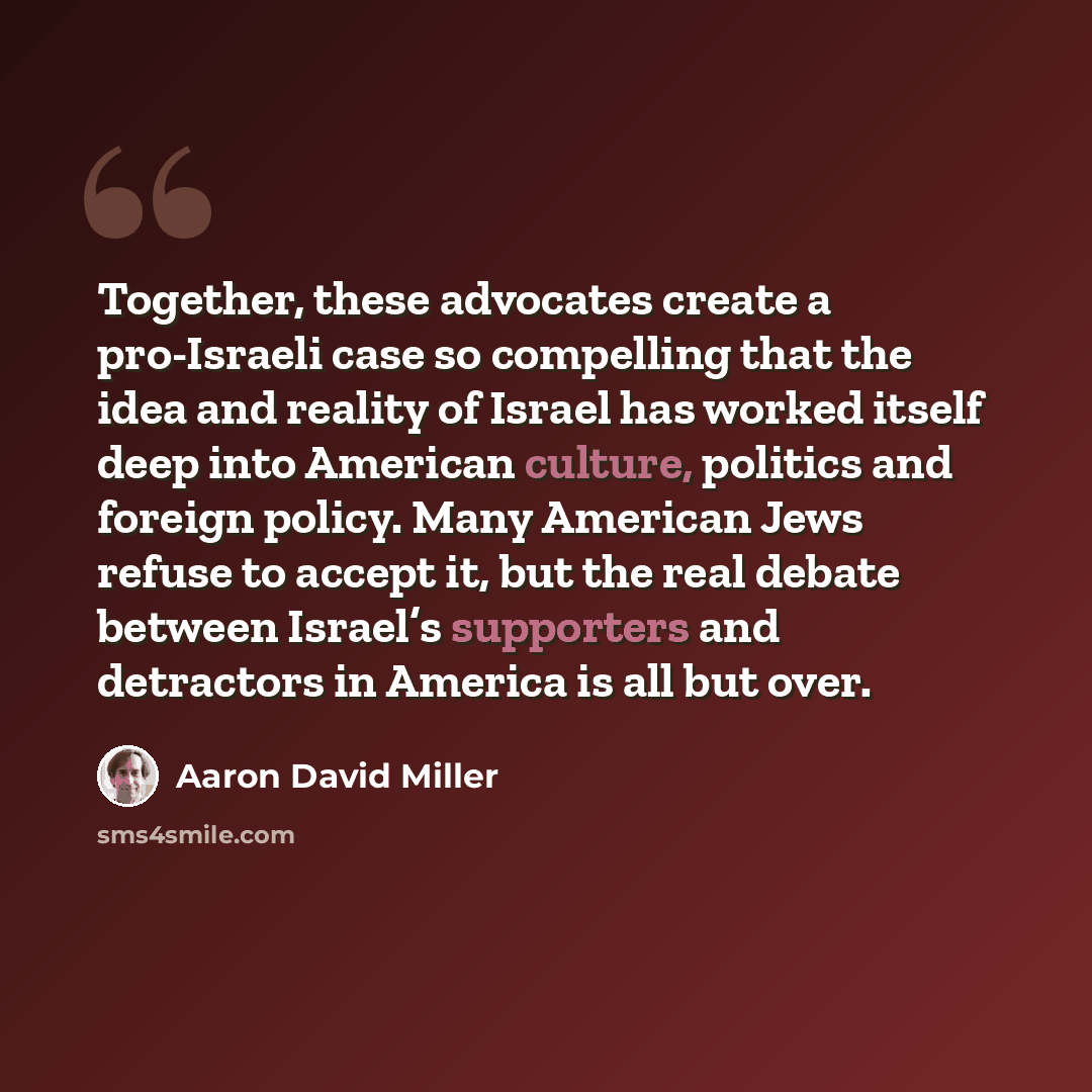 “Together, these advocates create a pro-Israeli case so compelling that the idea and reality of Israel has worked itself deep into American culture, politics and foreign policy. Many American Jews refuse to accept it, but the real debate between Israel’s supporters and detractors in America is all…” quote by Aaron David Miller