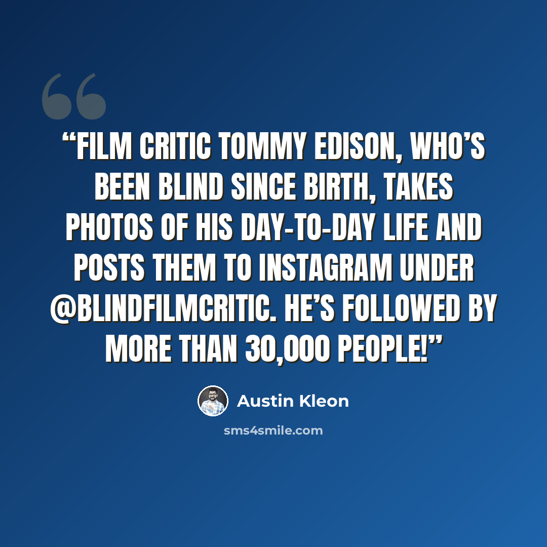 “Film critic Tommy Edison, who’s been blind since birth, takes photos of his day-to-day life and posts them to Instagram under @blindfilmcritic. He’s followed by more than 30,000 people!” quote by Austin Kleon