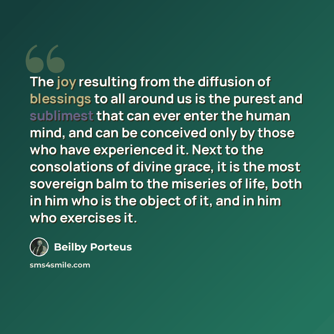“The joy resulting from the diffusion of blessings to all around us is the purest and sublimest that can ever enter the human mind, and can be conceived only by those who have experienced it. Next to the consolations of divine grace, it is the most sovereign balm to the miseries of life, both in…” quote by Beilby Porteus