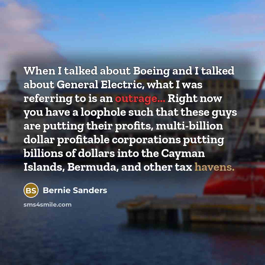 “When I talked about Boeing and I talked about General Electric, what I was referring to is an outrage... Right now you have a loophole such that these guys are putting their profits, multi-billion dollar profitable corporations putting billions of dollars into the Cayman Islands, Bermuda, and…” quote by Bernie Sanders