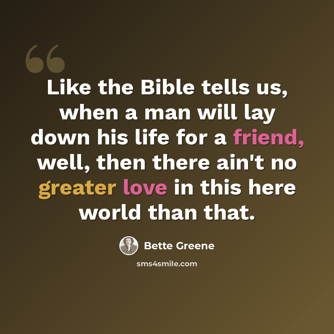 “Like the Bible tells us, when a man will lay down his life for a friend, well, then there ain't no greater love in this here world than that.” quote by Bette Greene