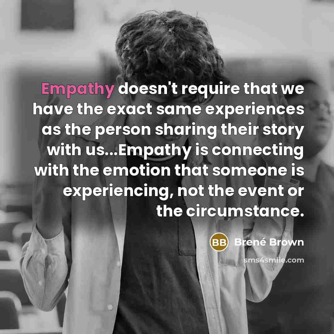 “Empathy doesn't require that we have the exact same experiences as the person sharing their story with us...Empathy is connecting with the emotion that someone is experiencing, not the event or the circumstance.” quote by Brené Brown