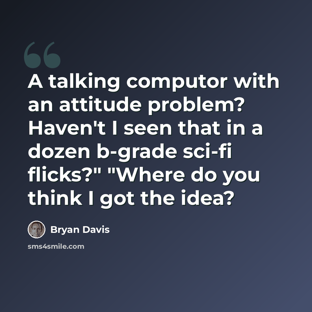 “A talking computor with an attitude problem? Haven't I seen that in a dozen b-grade sci-fi flicks?" "Where do you think I got the idea?” quote by Bryan Davis