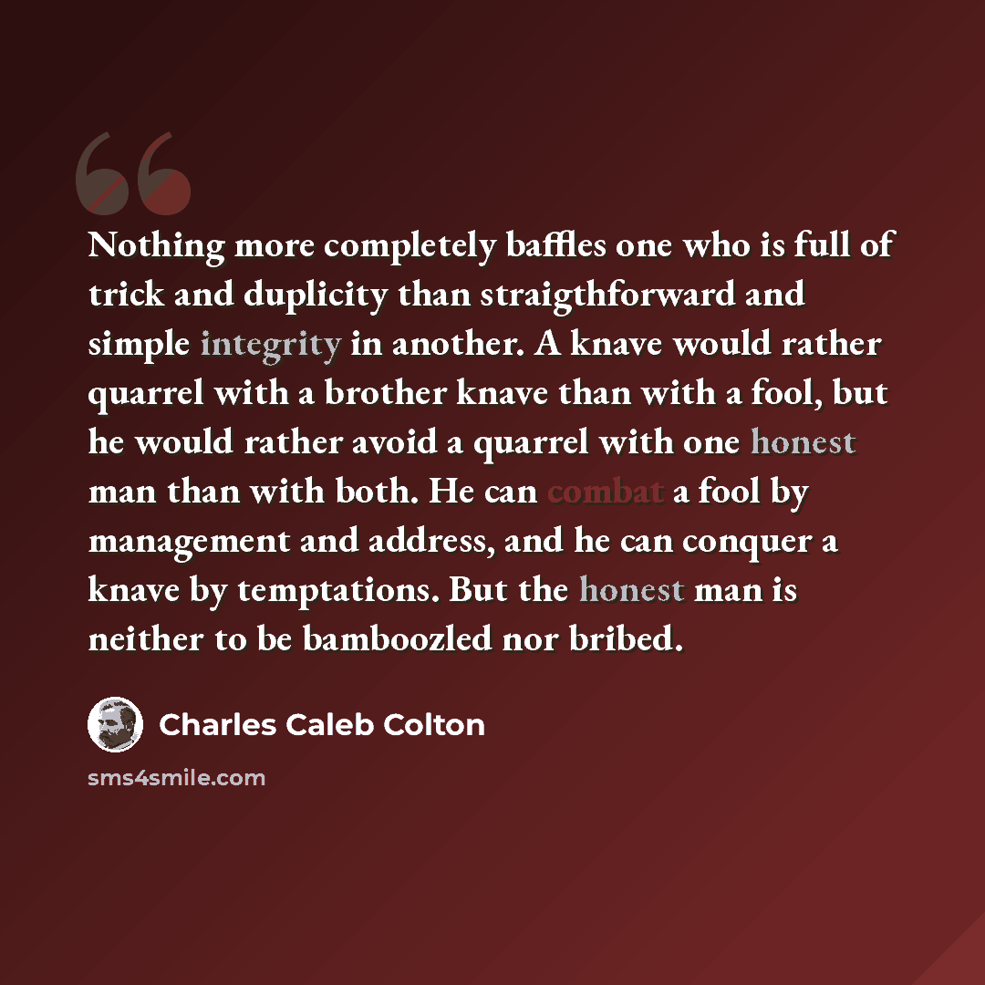 “Nothing more completely baffles one who is full of trick and duplicity than straigthforward and simple integrity in another. A knave would rather quarrel with a brother knave than with a fool, but he would rather avoid a quarrel with one honest man than with both. He can combat a fool by…” quote by Charles Caleb Colton