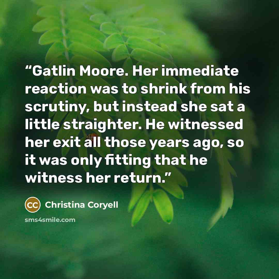 “Gatlin Moore. Her immediate reaction was to shrink from his scrutiny, but instead she sat a little straighter. He witnessed her exit all those years ago, so it was only fitting that he witness her return.” quote by Christina Coryell