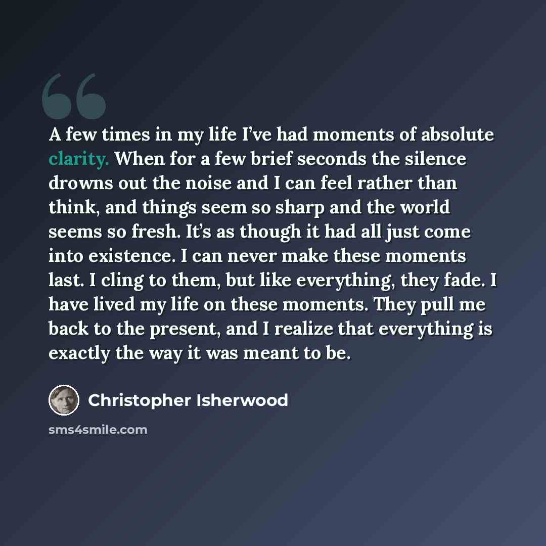 “A few times in my life I’ve had moments of absolute clarity. When for a few brief seconds the silence drowns out the noise and I can feel rather than think, and things seem so sharp and the world seems so fresh. It’s as though it had all just come into existence. I can never make these moments…” quote by Christopher Isherwood