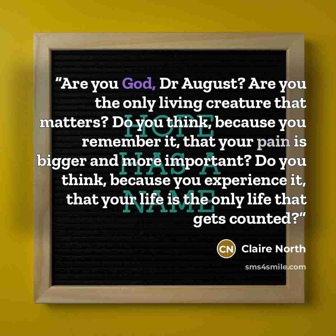 “Are you God, Dr August? Are you the only living creature that matters? Do you think, because you remember it, that your pain is bigger and more important? Do you think, because you experience it, that your life is the only life that gets counted?” quote by Claire North