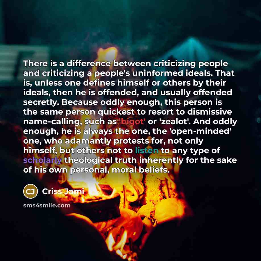“There is a difference between criticizing people and criticizing a people's uninformed ideals. That is, unless one defines himself or others by their ideals, then he is offended, and usually offended secretly. Because oddly enough, this person is the same person quickest to resort to dismissive…” quote by Criss Jami