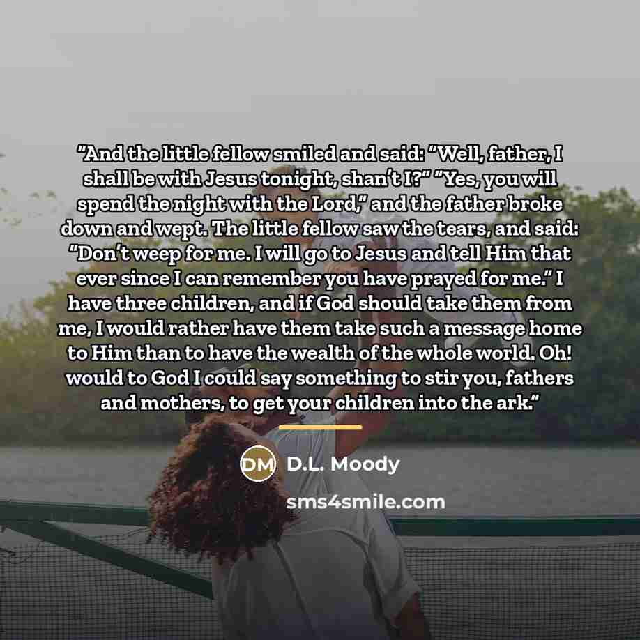 “And the little fellow smiled and said: “Well, father, I shall be with Jesus tonight, shan’t I?” “Yes, you will spend the night with the Lord,” and the father broke down and wept. The little fellow saw the tears, and said: “Don’t weep for me. I will go to Jesus and tell Him that ever since I can…” quote by D.L. Moody