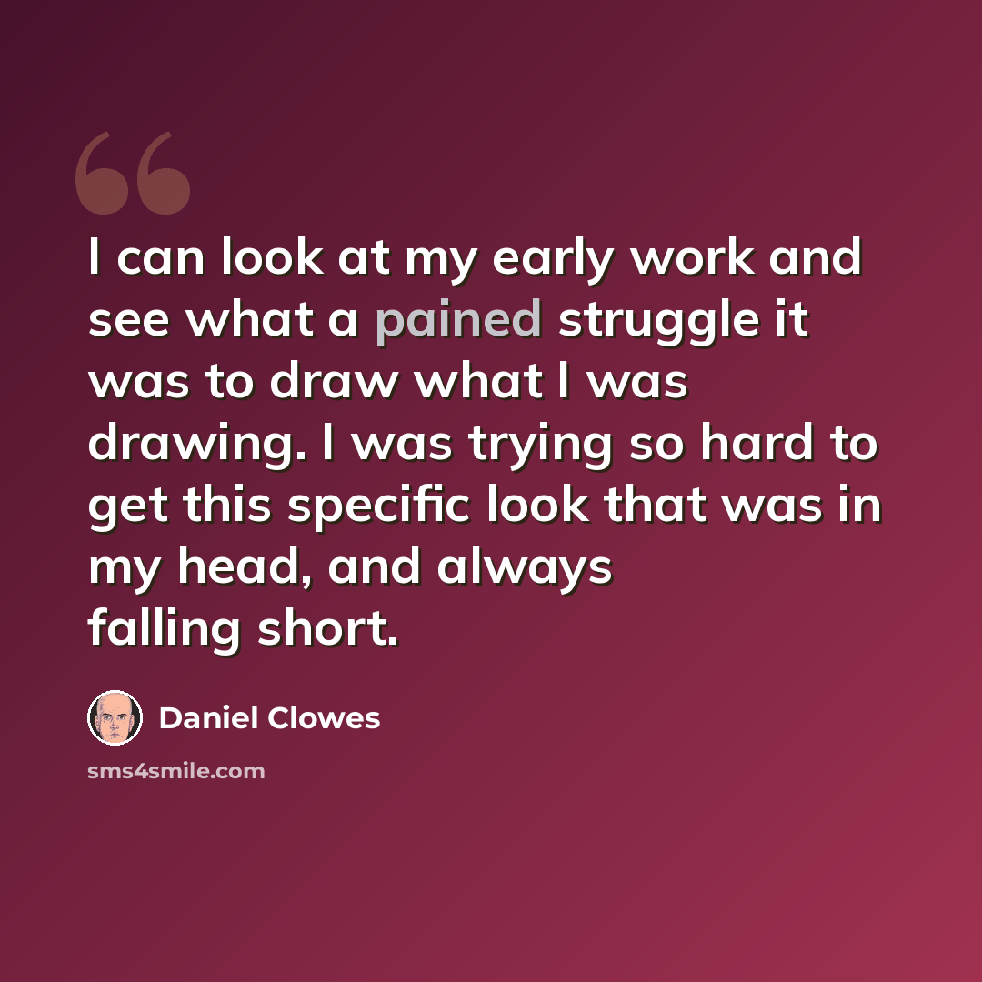 “I can look at my early work and see what a pained struggle it was to draw what I was drawing. I was trying so hard to get this specific look that was in my head, and always falling short.” quote by Daniel Clowes