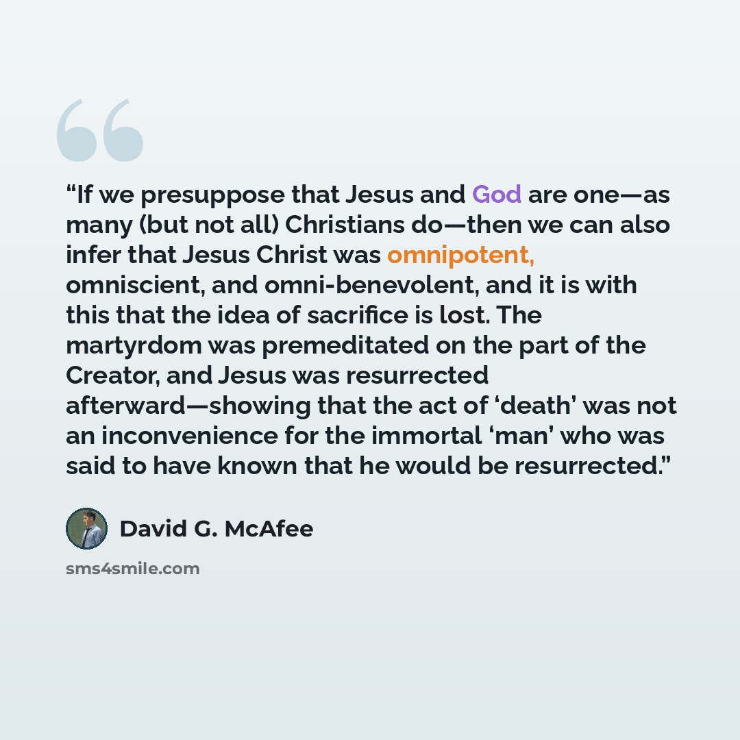 “If we presuppose that Jesus and God are one—as many (but not all) Christians do—then we can also infer that Jesus Christ was omnipotent, omniscient, and omni-benevolent, and it is with this that the idea of sacrifice is lost. The martyrdom was premeditated on the part of the Creator, and Jesus was…” quote by David G. McAfee