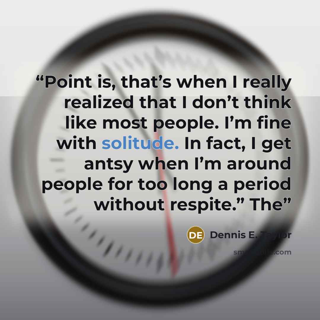 “Point is, that’s when I really realized that I don’t think like most people. I’m fine with solitude. In fact, I get antsy when I’m around people for too long a period without respite.” The” quote by Dennis E. Taylor