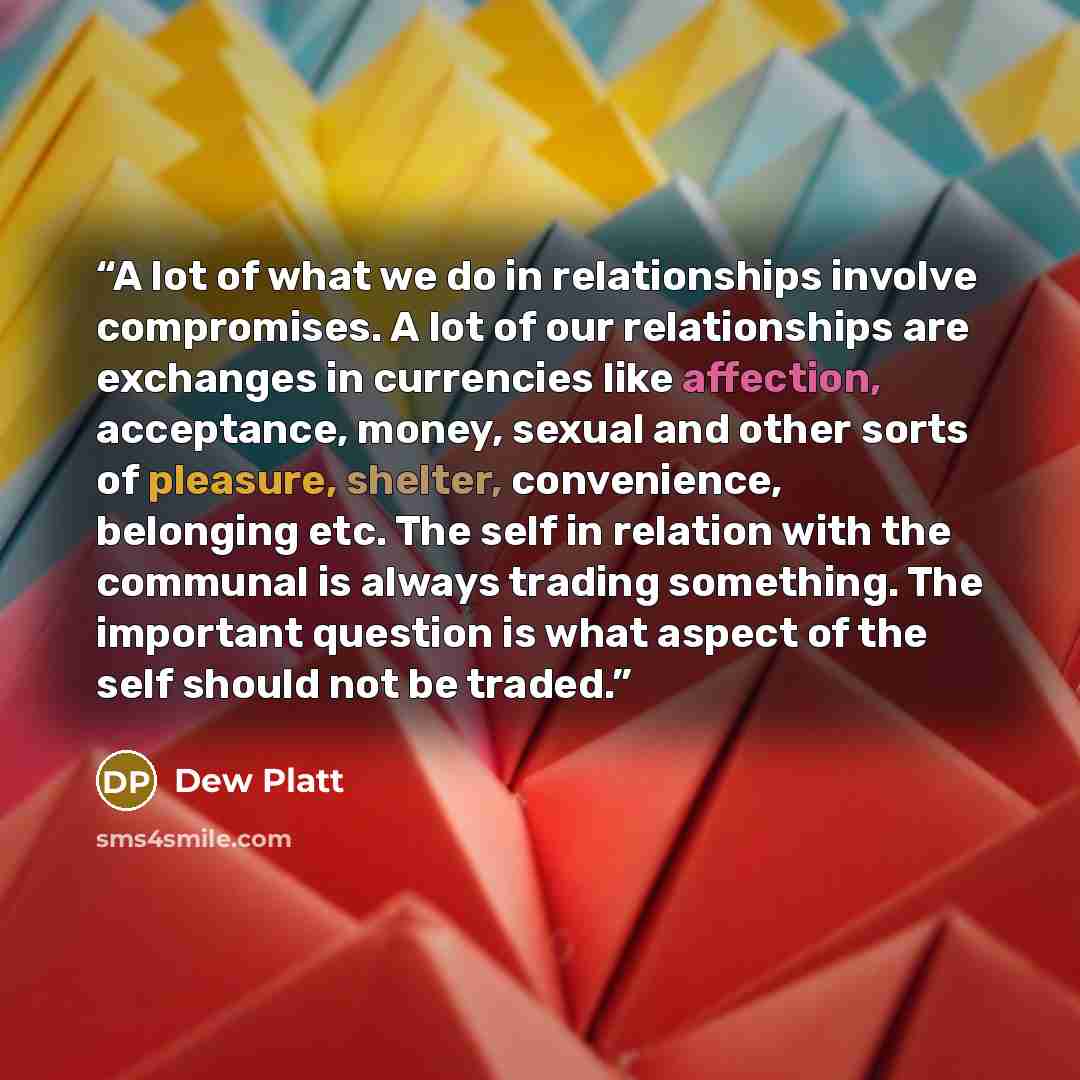 “A lot of what we do in relationships involve compromises. A lot of our relationships are exchanges in currencies like affection, acceptance, money, sexual and other sorts of pleasure, shelter, convenience, belonging etc. The self in relation with the communal is always trading something. The…” quote by Dew Platt