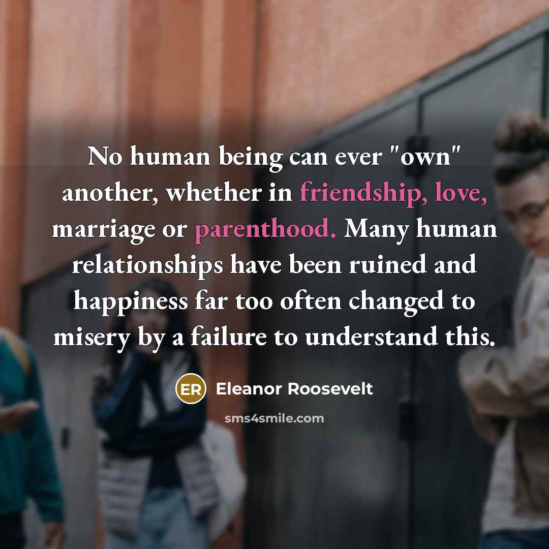 “No human being can ever "own" another, whether in friendship, love, marriage or parenthood. Many human relationships have been ruined and happiness far too often changed to misery by a failure to understand this.” quote by Eleanor Roosevelt