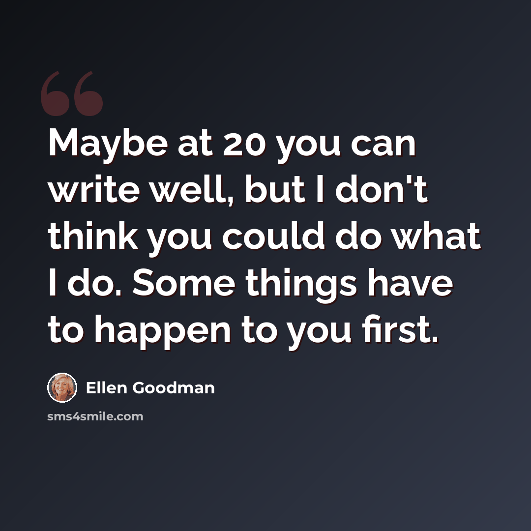 “Maybe at 20 you can write well, but I don't think you could do what I do. Some things have to happen to you first.” quote by Ellen Goodman