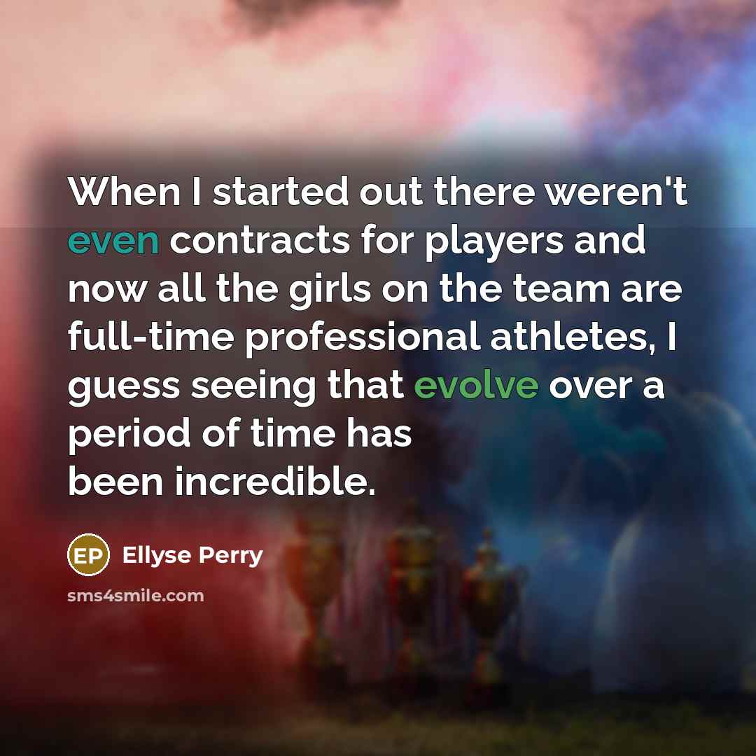 “When I started out there weren't even contracts for players and now all the girls on the team are full-time professional athletes, I guess seeing that evolve over a period of time has been incredible.” quote by Ellyse Perry