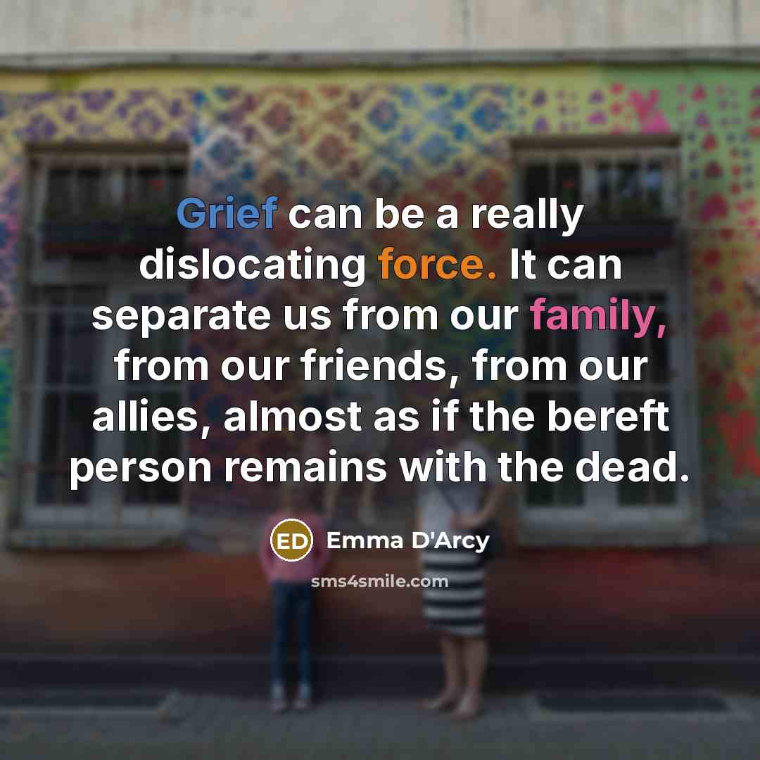 “Grief can be a really dislocating force. It can separate us from our family, from our friends, from our allies, almost as if the bereft person remains with the dead.” quote by Emma D'Arcy
