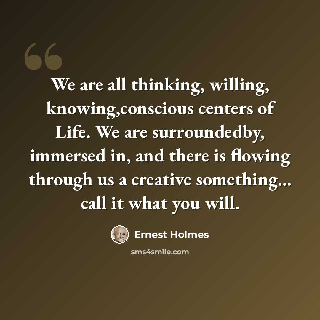 “We are all thinking, willing, knowing,conscious centers of Life. We are surroundedby, immersed in, and there is flowing through us a creative something... call it what you will.” quote by Ernest Holmes