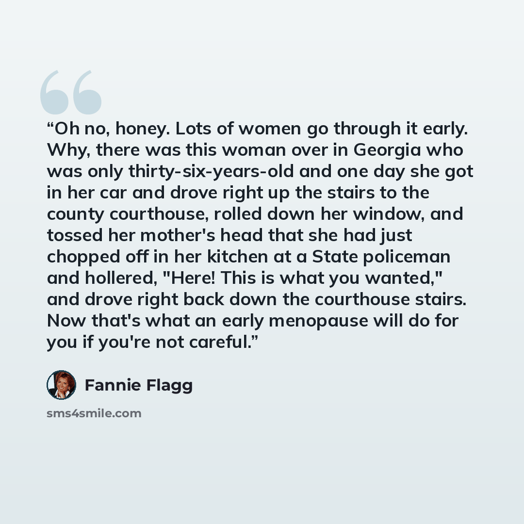 “Oh no, honey. Lots of women go through it early. Why, there was this woman over in Georgia who was only thirty-six-years-old and one day she got in her car and drove right up the stairs to the county courthouse, rolled down her window, and tossed her mother's head that she had just chopped off in…” quote by Fannie Flagg