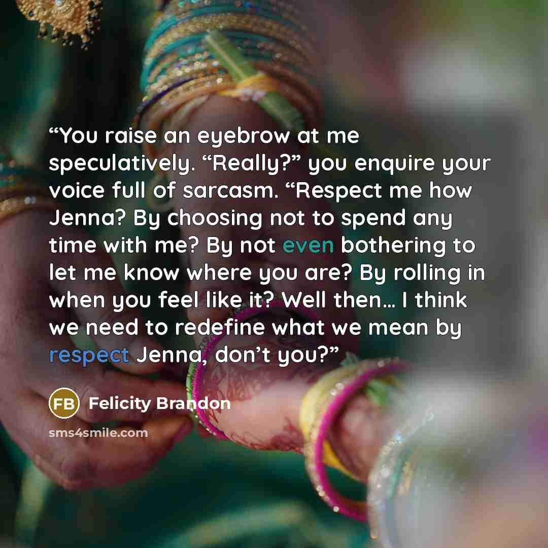 “You raise an eyebrow at me speculatively. “Really?” you enquire your voice full of sarcasm. “Respect me how Jenna? By choosing not to spend any time with me? By not even bothering to let me know where you are? By rolling in when you feel like it? Well then… I think we need to redefine what we mean…” quote by Felicity Brandon