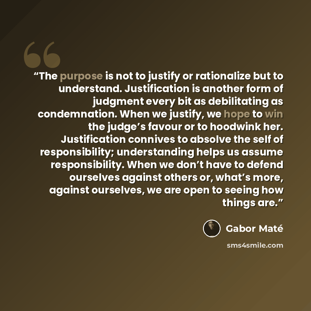 “The purpose is not to justify or rationalize but to understand. Justification is another form of judgment every bit as debilitating as condemnation. When we justify, we hope to win the judge’s favour or to hoodwink her. Justification connives to absolve the self of responsibility; understanding…” quote by Gabor Maté