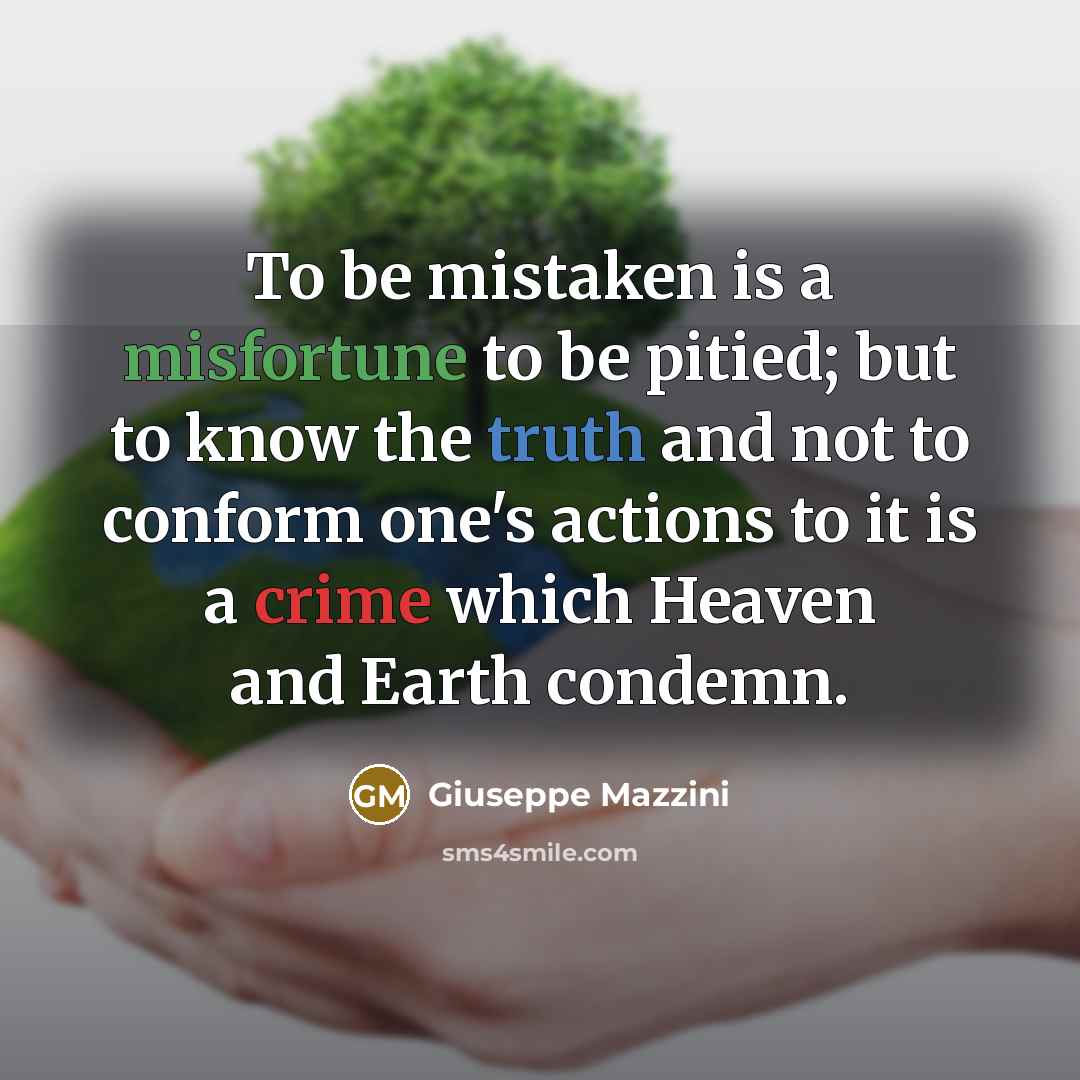 “To be mistaken is a misfortune to be pitied; but to know the truth and not to conform one's actions to it is a crime which Heaven and Earth condemn.” quote by Giuseppe Mazzini